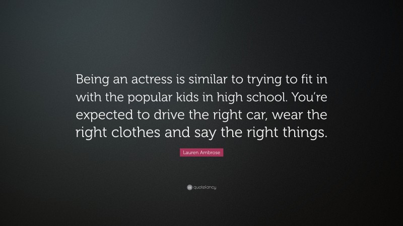Lauren Ambrose Quote: “Being an actress is similar to trying to fit in with the popular kids in high school. You’re expected to drive the right car, wear the right clothes and say the right things.”