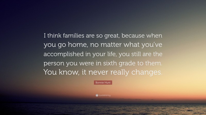 Bonnie Hunt Quote: “I think families are so great, because when you go home, no matter what you’ve accomplished in your life, you still are the person you were in sixth grade to them. You know, it never really changes.”