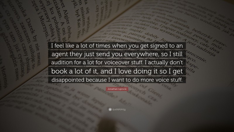 Jonathan Lipnicki Quote: “I feel like a lot of times when you get signed to an agent they just send you everywhere, so I still audition for a lot for voiceover stuff. I actually don’t book a lot of it, and I love doing it so I get disappointed because I want to do more voice stuff.”