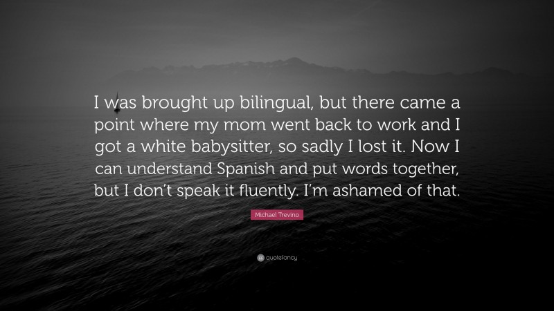Michael Trevino Quote: “I was brought up bilingual, but there came a point where my mom went back to work and I got a white babysitter, so sadly I lost it. Now I can understand Spanish and put words together, but I don’t speak it fluently. I’m ashamed of that.”
