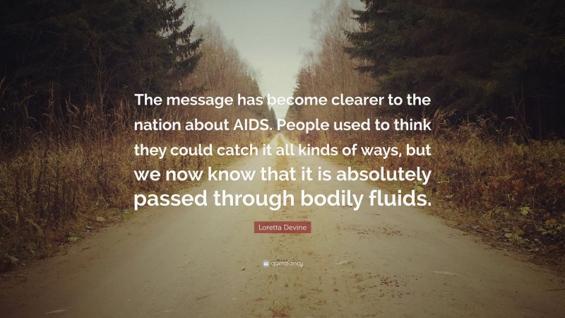 Loretta Devine Quote: “The message has become clearer to the nation about AIDS. People used to think they could catch it all kinds of ways, but we now know that it is absolutely passed through bodily fluids.”