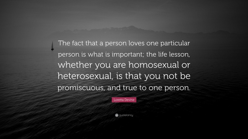 Loretta Devine Quote: “The fact that a person loves one particular person is what is important; the life lesson, whether you are homosexual or heterosexual, is that you not be promiscuous, and true to one person.”