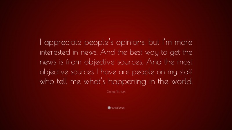George W. Bush Quote: “I appreciate people’s opinions, but I’m more interested in news. And the best way to get the news is from objective sources. And the most objective sources I have are people on my staff who tell me what’s happening in the world.”