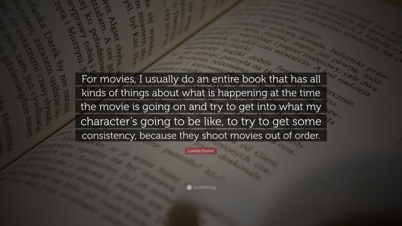 Loretta Devine Quote: “For movies, I usually do an entire book that has all kinds of things about what is happening at the time the movie is going on and try to get into what my character’s going to be like, to try to get some consistency, because they shoot movies out of order.”