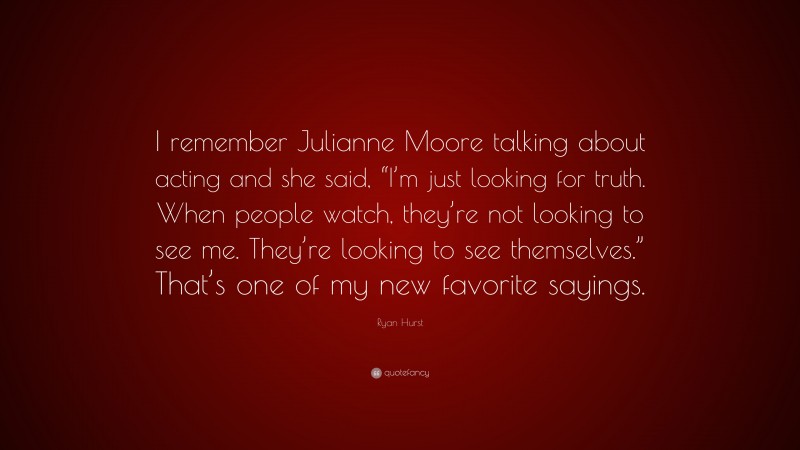 Ryan Hurst Quote: “I remember Julianne Moore talking about acting and she said, “I’m just looking for truth. When people watch, they’re not looking to see me. They’re looking to see themselves.” That’s one of my new favorite sayings.”