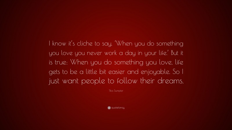 Tika Sumpter Quote: “I know it’s cliche to say, ‘When you do something you love you never work a day in your life.’ But it is true: When you do something you love, life gets to be a little bit easier and enjoyable. So I just want people to follow their dreams.”