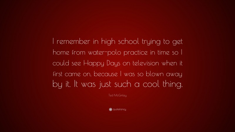 Ted McGinley Quote: “I remember in high school trying to get home from water-polo practice in time so I could see Happy Days on television when it first came on, because I was so blown away by it. It was just such a cool thing.”