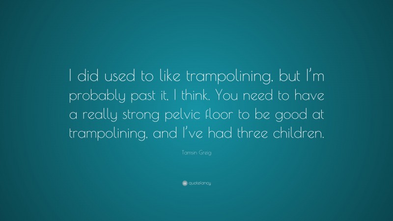 Tamsin Greig Quote: “I did used to like trampolining, but I’m probably past it, I think. You need to have a really strong pelvic floor to be good at trampolining, and I’ve had three children.”