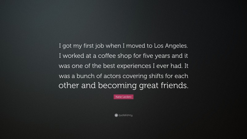 Katie Leclerc Quote: “I got my first job when I moved to Los Angeles. I worked at a coffee shop for five years and it was one of the best experiences I ever had. It was a bunch of actors covering shifts for each other and becoming great friends.”