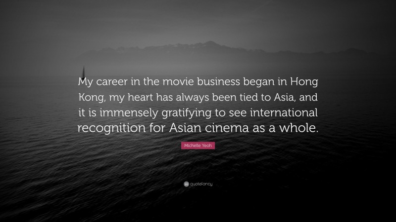 Michelle Yeoh Quote: “My career in the movie business began in Hong Kong, my heart has always been tied to Asia, and it is immensely gratifying to see international recognition for Asian cinema as a whole.”