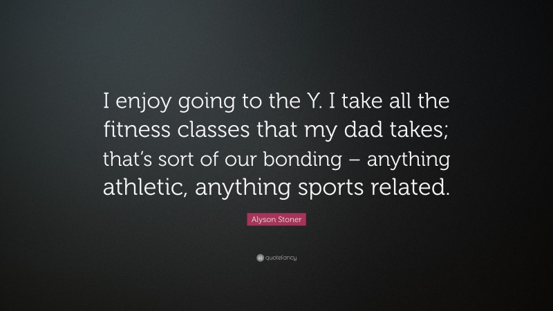 Alyson Stoner Quote: “I enjoy going to the Y. I take all the fitness classes that my dad takes; that’s sort of our bonding – anything athletic, anything sports related.”