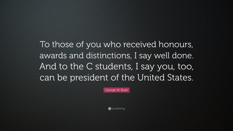 George W. Bush Quote: “To those of you who received honours, awards and distinctions, I say well done. And to the C students, I say you, too, can be president of the United States.”