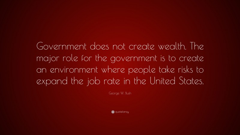 George W. Bush Quote: “Government does not create wealth. The major role for the government is to create an environment where people take risks to expand the job rate in the United States.”