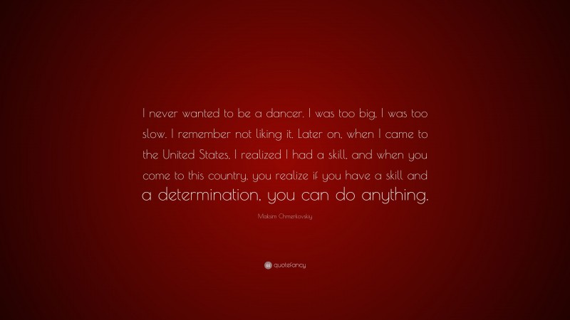 Maksim Chmerkovskiy Quote: “I never wanted to be a dancer. I was too big, I was too slow. I remember not liking it. Later on, when I came to the United States, I realized I had a skill, and when you come to this country, you realize if you have a skill and a determination, you can do anything.”