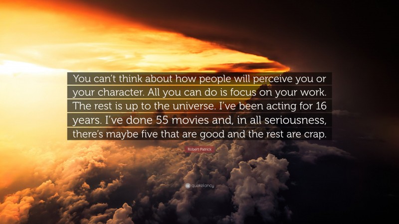 Robert Patrick Quote: “You can’t think about how people will perceive you or your character. All you can do is focus on your work. The rest is up to the universe. I’ve been acting for 16 years. I’ve done 55 movies and, in all seriousness, there’s maybe five that are good and the rest are crap.”