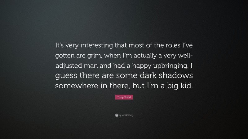 Tony Todd Quote: “It’s very interesting that most of the roles I’ve gotten are grim, when I’m actually a very well-adjusted man and had a happy upbringing. I guess there are some dark shadows somewhere in there, but I’m a big kid.”