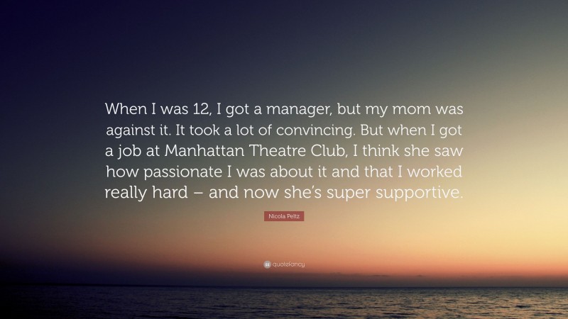 Nicola Peltz Quote: “When I was 12, I got a manager, but my mom was against it. It took a lot of convincing. But when I got a job at Manhattan Theatre Club, I think she saw how passionate I was about it and that I worked really hard – and now she’s super supportive.”