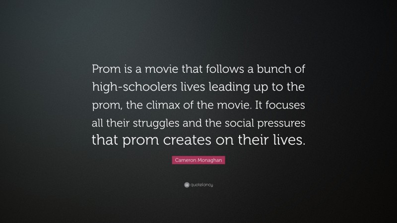Cameron Monaghan Quote: “Prom is a movie that follows a bunch of high-schoolers lives leading up to the prom, the climax of the movie. It focuses all their struggles and the social pressures that prom creates on their lives.”