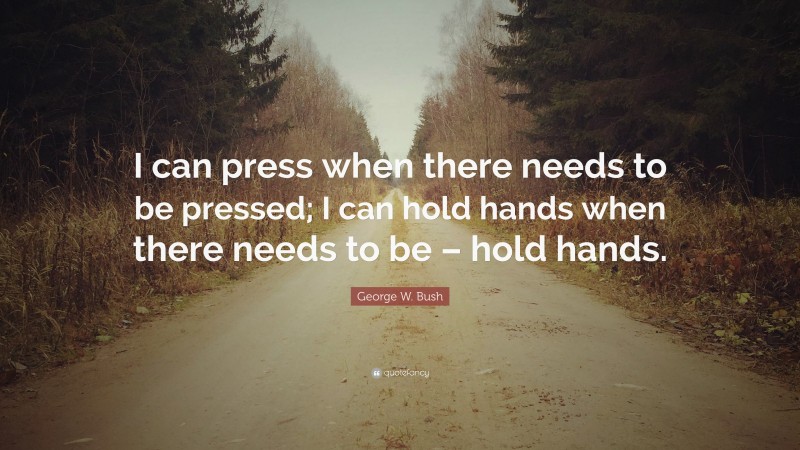 George W. Bush Quote: “I can press when there needs to be pressed; I can hold hands when there needs to be – hold hands.”