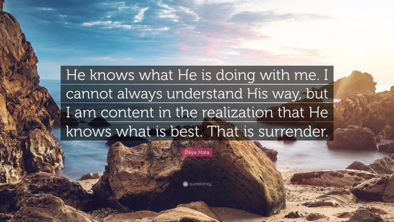 Daya Mata Quote: “He knows what He is doing with me. I cannot always understand His way, but I am content in the realization that He knows what is best. That is surrender.”