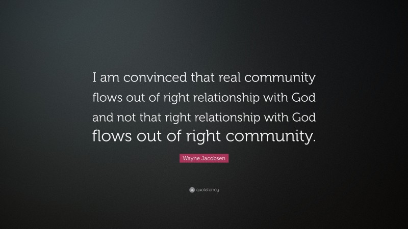 Wayne Jacobsen Quote: “I am convinced that real community flows out of right relationship with God and not that right relationship with God flows out of right community.”