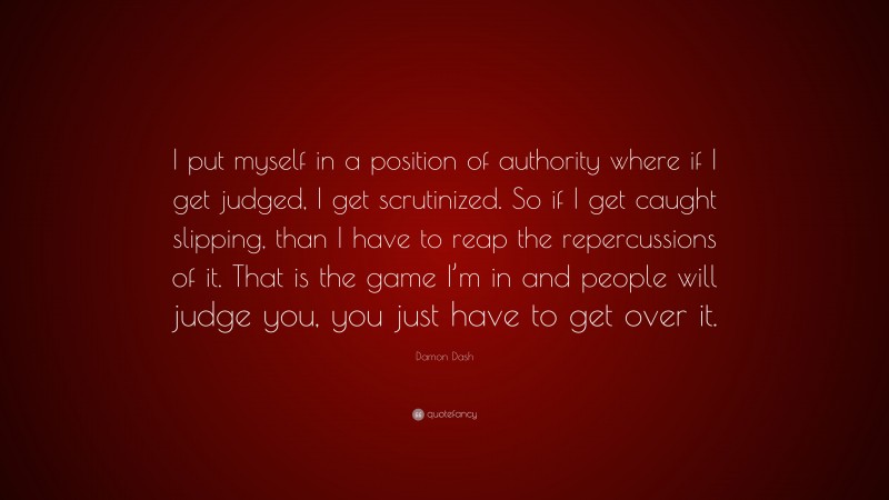 Damon Dash Quote: “I put myself in a position of authority where if I get judged, I get scrutinized. So if I get caught slipping, than I have to reap the repercussions of it. That is the game I’m in and people will judge you, you just have to get over it.”