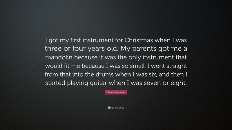 Chord Overstreet Quote: “I got my first instrument for Christmas when I was three or four years old. My parents got me a mandolin because it was the only instrument that would fit me because I was so small. I went straight from that into the drums when I was six, and then I started playing guitar when I was seven or eight.”