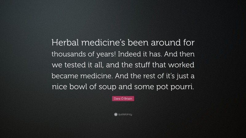 Dara Ó Briain Quote: “Herbal medicine’s been around for thousands of years! Indeed it has. And then we tested it all, and the stuff that worked became medicine. And the rest of it’s just a nice bowl of soup and some pot pourri.”