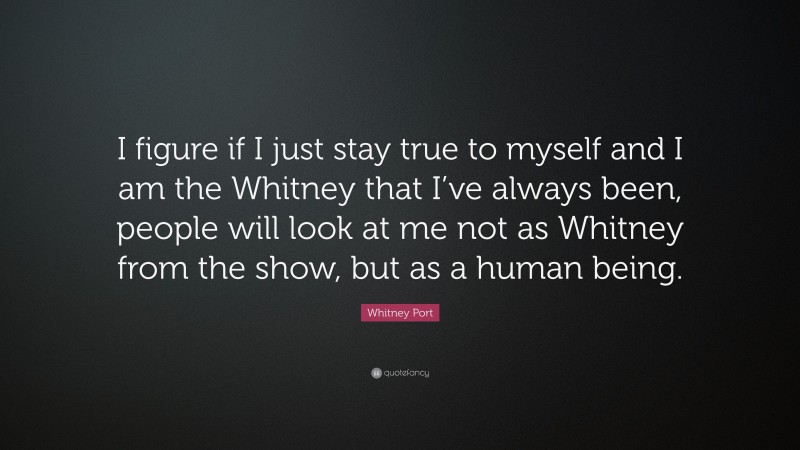 Whitney Port Quote: “I figure if I just stay true to myself and I am the Whitney that I’ve always been, people will look at me not as Whitney from the show, but as a human being.”