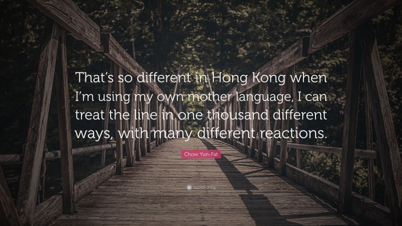 Chow Yun-Fat Quote: “That’s so different in Hong Kong when I’m using my own mother language, I can treat the line in one thousand different ways, with many different reactions.”