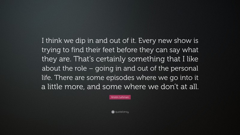 Kristin Lehman Quote: “I think we dip in and out of it. Every new show is trying to find their feet before they can say what they are. That’s certainly something that I like about the role – going in and out of the personal life. There are some episodes where we go into it a little more, and some where we don’t at all.”
