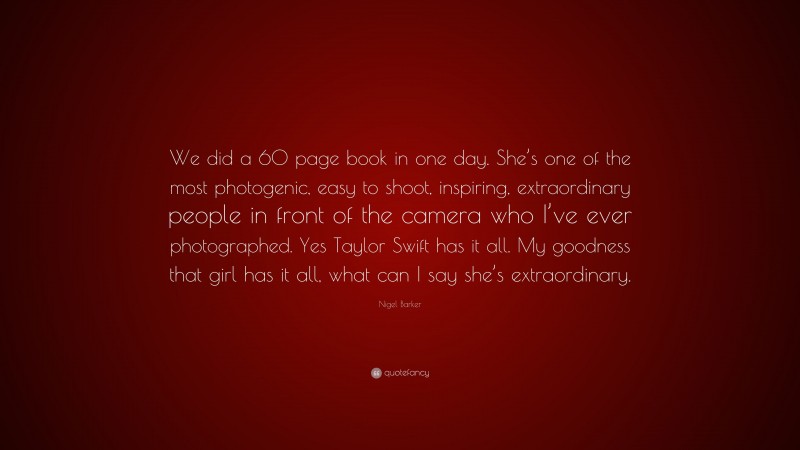 Nigel Barker Quote: “We did a 60 page book in one day. She’s one of the most photogenic, easy to shoot, inspiring, extraordinary people in front of the camera who I’ve ever photographed. Yes Taylor Swift has it all. My goodness that girl has it all, what can I say she’s extraordinary.”