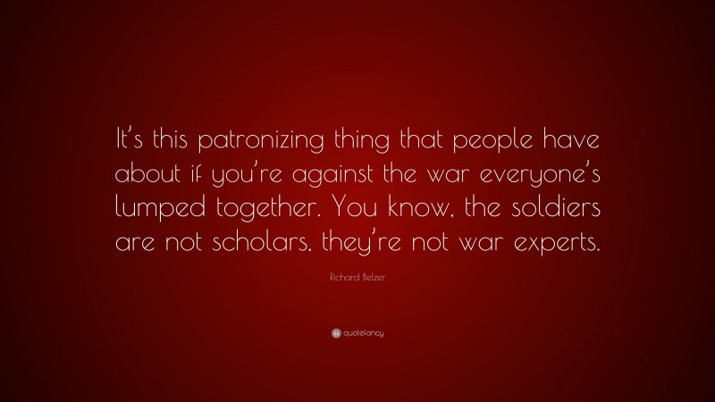 Richard Belzer Quote: “It’s this patronizing thing that people have about if you’re against the war everyone’s lumped together. You know, the soldiers are not scholars, they’re not war experts.”