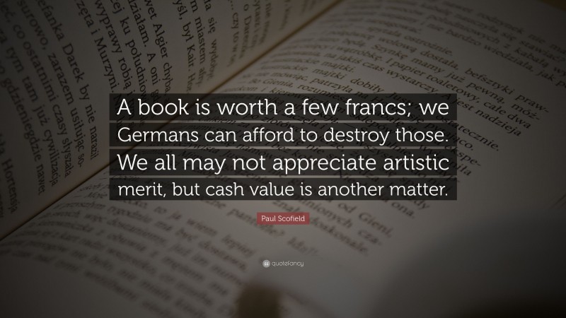 Paul Scofield Quote: “A book is worth a few francs; we Germans can afford to destroy those. We all may not appreciate artistic merit, but cash value is another matter.”