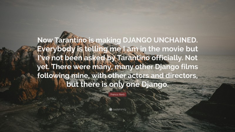Franco Nero Quote: “Now Tarantino is making DJANGO UNCHAINED. Everybody is telling me I am in the movie but I’ve not been asked by Tarantino officially. Not yet. There were many, many other Django films following mine, with other actors and directors, but there is only one Django.”
