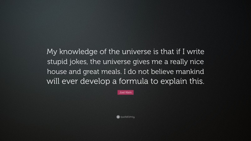 Joel Klein Quote: “My knowledge of the universe is that if I write stupid jokes, the universe gives me a really nice house and great meals. I do not believe mankind will ever develop a formula to explain this.”