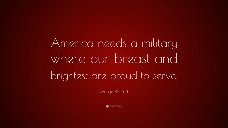 George W. Bush Quote: “America needs a military where our breast and brightest are proud to serve.”