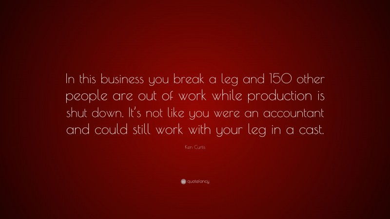 Ken Curtis Quote: “In this business you break a leg and 150 other people are out of work while production is shut down. It’s not like you were an accountant and could still work with your leg in a cast.”