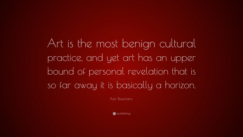Ken Baumann Quote: “Art is the most benign cultural practice, and yet art has an upper bound of personal revelation that is so far away it is basically a horizon.”