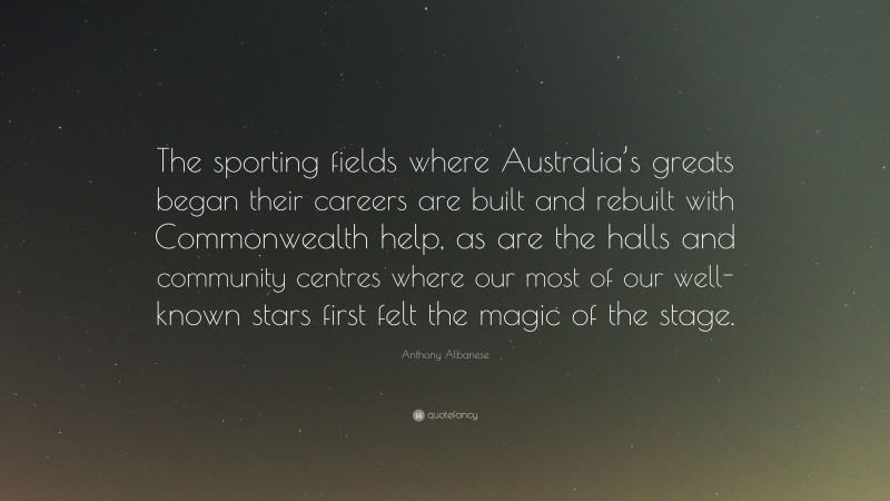 Anthony Albanese Quote: “The sporting fields where Australia’s greats began their careers are built and rebuilt with Commonwealth help, as are the halls and community centres where our most of our well-known stars first felt the magic of the stage.”