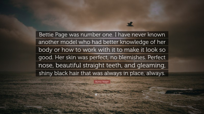 Bunny Yeager Quote: “Bettie Page was number one. I have never known another model who had better knowledge of her body or how to work with it to make it look so good. Her skin was perfect, no blemishes. Perfect nose, beautiful straight teeth, and gleaming, shiny black hair that was always in place, always.”
