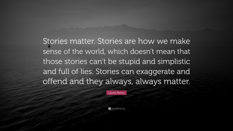 Laurie Penny Quote: “Stories matter. Stories are how we make sense of the world, which doesn’t mean that those stories can’t be stupid and simplistic and full of lies. Stories can exaggerate and offend and they always, always matter.”