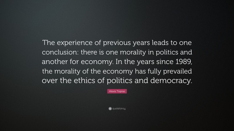 Alexis Tsipras Quote: “The experience of previous years leads to one conclusion: there is one morality in politics and another for economy. In the years since 1989, the morality of the economy has fully prevailed over the ethics of politics and democracy.”