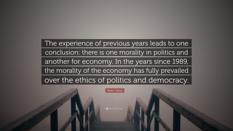 Alexis Tsipras Quote: “The experience of previous years leads to one conclusion: there is one morality in politics and another for economy. In the years since 1989, the morality of the economy has fully prevailed over the ethics of politics and democracy.”