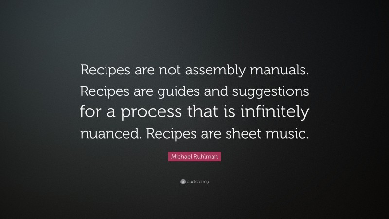 Michael Ruhlman Quote: “Recipes are not assembly manuals. Recipes are guides and suggestions for a process that is infinitely nuanced. Recipes are sheet music.”