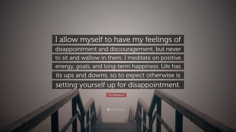 Tim Matheson Quote: “I allow myself to have my feelings of disappointment and discouragement, but never to sit and wallow in them. I meditate on positive energy, goals, and long-term happiness. Life has its ups and downs, so to expect otherwise is setting yourself up for disappointment.”