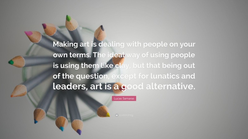 Lucas Samaras Quote: “Making art is dealing with people on your own terms. The ideal way of using people is using them like clay, but that being out of the question, except for lunatics and leaders, art is a good alternative.”