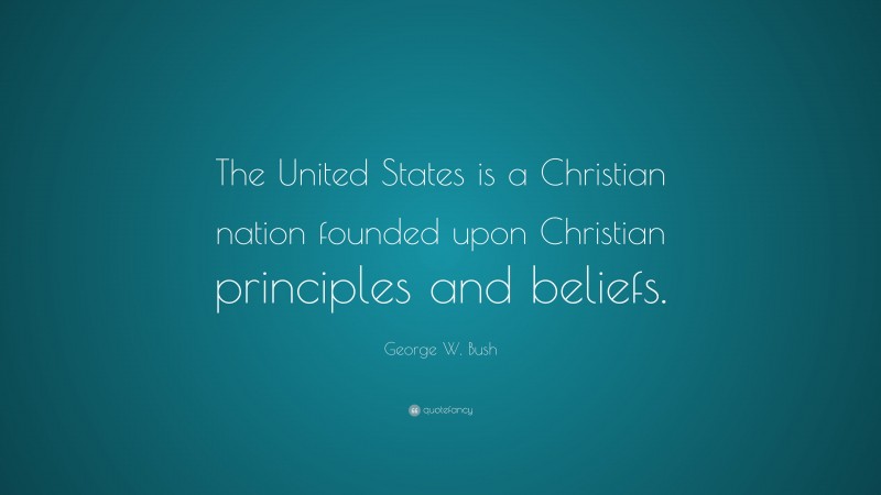 George W. Bush Quote: “The United States is a Christian nation founded upon Christian principles and beliefs.”