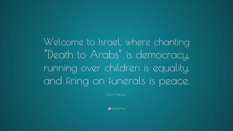 Remi Kanazi Quote: “Welcome to Israel, where chanting “Death to Arabs” is democracy, running over children is equality, and firing on funerals is peace.”