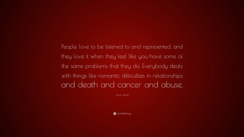 Jason Isbell Quote: “People love to be listened to and represented, and they love it when they feel like you have some of the same problems that they do. Everybody deals with things like romantic difficulties in relationships and death and cancer and abuse.”